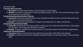 KEY OUTCOMES:
1.Precise Measurement
1. Outcome: Accurate determination of the thickness of thin objects.
2. Benefit: Essential for applications requiring high precision, such as in the manufacturing of optic
al and electronic components.
2.Understanding Interference Patterns
1. Outcome: Enhanced understanding of how interference patterns form and how they can be use
d to measure physical properties.
2. Benefit: Fundamental knowledge for students and researchers in optics and physics.
3.Improved Experimental Skills
1. Outcome: Development of practical skills in setting up and conducting experiments, using optica
l instruments, and analyzing interference patterns.
2. Benefit: Prepares students and professionals for advanced research and industrial applications.
4.Material Characterization
1. Outcome: Ability to characterize the uniformity and quality of thin films and coatings.
2. Benefit: Crucial for ensuring the reliability and performance of materials used in various technol
ogies.
 
