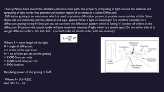 Theory:Waves bend round the obstacles placed in their path, this property of bending of light around the obstacle and
spreading of light waves into geometrical shadow region of an obstacle is called Diffraction.
Diffraction grating is an instrument which is used to produce diffraction pattern, it provide more number of slits. Since
these slits are extremely narrow, identical and equi- spaced.When a light of wavelength is incident normally on a
λ
diffraction grating having N lines per cm, we can have the diffraction pattern which is having ‘n’ number of orders. In the
diffraction 34 pattern the zeroth order will give maximum intensity if light which is a central spot. On the either side of it,
we get different orders (1st, 2nd, 3rd…) on both sides of zeroth order with less intensity.
Where = wave length of the light
λ
= angle of diffraction
θ
n = order of the spectrum
N = no of lines per cm on the grating
= 15000 lines per inch
= 15000 /2.54 lines per cm
= 5906 lines/cm
Resolving power of the grating = /d
λ λ
Where = ( 1+ 2)/2
λ λ λ
And d = 1 2
λ λ ⁓λ
 