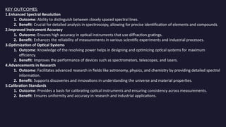KEY OUTCOMES:
1.Enhanced Spectral Resolution
1. Outcome: Ability to distinguish between closely spaced spectral lines.
2. Benefit: Crucial for detailed analysis in spectroscopy, allowing for precise identification of elements and compounds.
2.Improved Instrument Accuracy
1. Outcome: Ensures high accuracy in optical instruments that use diffraction gratings.
2. Benefit: Enhances the reliability of measurements in various scientific experiments and industrial processes.
3.Optimization of Optical Systems
1. Outcome: Knowledge of the resolving power helps in designing and optimizing optical systems for maximum
efficiency.
2. Benefit: Improves the performance of devices such as spectrometers, telescopes, and lasers.
4.Advancements in Research
1. Outcome: Facilitates advanced research in fields like astronomy, physics, and chemistry by providing detailed spectral
information.
2. Benefit: Supports discoveries and innovations in understanding the universe and material properties.
5.Calibration Standards
1. Outcome: Provides a basis for calibrating optical instruments and ensuring consistency across measurements.
2. Benefit: Ensures uniformity and accuracy in research and industrial applications.
 