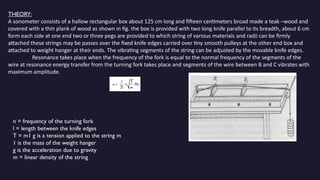 THEORY:
A sonometer consists of a hallow rectangular box about 125 cm long and fifteen centimeters broad made a teak –wood and
covered with a thin plank of wood as shown in fig. the box is provided with two long knife parallel to its breadth, about 6 cm
form each side at one end two or three pegs are provided to which string of various materials and radii can be firmly
attached these strings may be passes over the fixed knife edges carried over tiny smooth pulleys at the other end box and
attached to weight hanger at their ends. The vibrating segments of the string can be adjusted by the movable knife edges.
Resonance takes place when the frequency of the fork is equal to the normal frequency of the segments of the
wire at resonance energy transfer from the turning fork takes place and segments of the wire between B and C vibrates with
maximum amplitude.
n = frequency of the turning fork
l = length between the knife edges
T = m1 g is a tension applied to the string m
1 is the mass of the weight hanger
g is the acceleration due to gravity
m = linear density of the string
 
