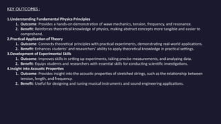 KEY OUTCOMES :
1.Understanding Fundamental Physics Principles
1. Outcome: Provides a hands-on demonstration of wave mechanics, tension, frequency, and resonance.
2. Benefit: Reinforces theoretical knowledge of physics, making abstract concepts more tangible and easier to
comprehend.
2.Practical Application of Theory
1. Outcome: Connects theoretical principles with practical experiments, demonstrating real-world applications.
2. Benefit: Enhances students' and researchers' ability to apply theoretical knowledge in practical settings.
3.Development of Experimental Skills
1. Outcome: Improves skills in setting up experiments, taking precise measurements, and analyzing data.
2. Benefit: Equips students and researchers with essential skills for conducting scientific investigations.
4.Insight into Acoustic Properties
1. Outcome: Provides insight into the acoustic properties of stretched strings, such as the relationship between
tension, length, and frequency.
2. Benefit: Useful for designing and tuning musical instruments and sound engineering applications.
 