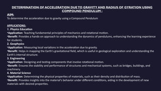 DETERMINATION OF ACCELERATION DUETO GRAVITY AND RADIUS OF GYRATION USING
COMPOUND PENDULUM :
AIM:
To determine the acceleration due to gravity using a Compound Pendulum
APPLICATIONS:
1. Physics Education
•Application: Teaching fundamental principles of mechanics and rotational motion.
•Benefit: Provides a hands-on approach to understanding the dynamics of pendulums, enhancing the learning experience
for students.
2. Geophysics
•Application: Measuring local variations in the acceleration due to gravity.
•Benefit: Helps in mapping the Earth's gravitational field, which is useful in geological exploration and understanding the
Earth's internal structure.
3. Engineering
•Application: Designing and testing components that involve rotational motion.
•Benefit: Ensures the stability and performance of structures and mechanical systems, such as bridges, buildings, and
machinery.
4. Material Science
•Application: Determining the physical properties of materials, such as their density and distribution of mass.
•Benefit: Provides insights into the material's behavior under different conditions, aiding in the development of new
materials with desired properties.
 