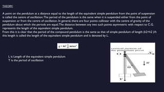 THEORY:
A point on the pendulum at a distance equal to the length of the equivalent simple pendulum from the point of suspension
is called the centre of oscillation.The period of the pendulum is the same when it is suspended either from the point of
suspension or from the centre of oscillation. In general, there are four points collinear with the centre of gravity of the
pendulum about which the periods are equal.The distance between any two such points asymmetric with respect to C.G.
represents the length of the equivalent simple pendulum.
From this it is clear that the period of the compound pendulum is the same as that of simple pendulum of length (k2+h2 )/h
this length is called the length of the equivalent simple pendulum and is denoted by L.
L is Length of the equivalent simple pendulum
T is the period of oscillation
 