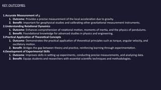 KEY OUTCOMES:
1.Accurate Measurement of g
1. Outcome: Provides a precise measurement of the local acceleration due to gravity.
2. Benefit: Important for geophysical studies and calibrating other gravitational measurement instruments.
2.Understanding Rotational Dynamics
1. Outcome: Enhances comprehension of rotational motion, moments of inertia, and the physics of pendulums.
2. Benefit: Foundational knowledge for advanced studies in physics and engineering.
3.Practical Application of Theoretical Concepts
1. Outcome: Demonstrates the practical application of theoretical principles such as torque, angular velocity, and
oscillatory motion.
2. Benefit: Bridges the gap between theory and practice, reinforcing learning through experimentation.
4.Development of Experimental Skills
1. Outcome: Improves skills in setting up experiments, conducting precise measurements, and analyzing data.
2. Benefit: Equips students and researchers with essential scientific techniques and methodologies.
 