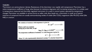 THEORY:
Thermistors are semiconductor devises. Resistances of the thermistor vary rapidly with temperature.Thermistor has a
native temperature coefficient of large value because its resistance degreases with increasing temperature. It is widely used
in temperature measured and thermally regulated instrument. It is used in control system operated by temperature
changes.Thermistor are available in various forms as wafer, rods, discs beads etc. a thermistor is made up of special
mixtures of compound that are usually semiconducting oxides of cobalt (like CO,0;), magnesium (like Mn,O3), nickel (like
Ni0) or uranium.
 