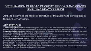 DETERMINATION OF RADIUS OF CURVATURE OF A PLANO CONVEX
LENS USING NEWTON’S RINGS
AIM: To determine the radius of curvature of the given Plano-convex lens by
forming Newton’s rings.
APPLICATIONS:
1.Measuring Optical Surfaces: Newton's rings are often used to test the flatness or curvature of optical surfaces. By a
nalyzing the pattern, scientists and engineers can determine surface irregularities with high accuracy.
2.Wavelength Determination: By measuring the diameter of the rings, the wavelength of the light used in the experi
ment can be calculated. This is particularly useful in optical metrology.
3.Refractive Index Calculation: The interference pattern can be used to determine the refractive index of thin films o
r coatings on surfaces. This has applications in material science and optics.
4.Thickness Measurement: Newton's rings can help measure the thickness of thin films with great precision. This is e
ssential in manufacturing processes that require exact film thickness, such as in semiconductor fabrication.
5.Lens Testing: The method can be applied to test the quality of lenses. Any deviation from the ideal shape will affect t
he pattern of the rings, helping to identify defects in the lenses.
6.Studying Surface Properties: They are also used in research to study surface properties and behaviors under differ
ent conditions, such as pressure or temperature variations.
 