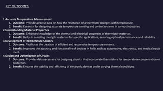 KEY OUTCOMES:
1.Accurate Temperature Measurement
1. Outcome: Provides precise data on how the resistance of a thermistor changes with temperature.
2. Benefit: Essential for designing accurate temperature sensing and control systems in various industries.
2.Understanding Material Properties
1. Outcome: Enhances knowledge of the thermal and electrical properties of thermistor materials.
2. Benefit: Helps in selecting the right materials for specific applications, ensuring optimal performance and reliability.
3.Development of Temperature Sensors
1. Outcome: Facilitates the creation of efficient and responsive temperature sensors.
2. Benefit: Improves the accuracy and functionality of devices in fields such as automotive, electronics, and medical equip
ment.
4.Design and Optimization of Circuits
1. Outcome: Provides data necessary for designing circuits that incorporate thermistors for temperature compensation or
protection.
2. Benefit: Ensures the stability and efficiency of electronic devices under varying thermal conditions.
 