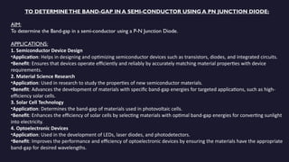 TO DETERMINETHE BAND-GAP IN A SEMI-CONDUCTOR USING A PN JUNCTION DIODE:
AIM:
To determine the Band-gap in a semi-conductor using a P-N Junction Diode.
APPLICATIONS:
1. Semiconductor Device Design
•Application: Helps in designing and optimizing semiconductor devices such as transistors, diodes, and integrated circuits.
•Benefit: Ensures that devices operate efficiently and reliably by accurately matching material properties with device
requirements.
2. Material Science Research
•Application: Used in research to study the properties of new semiconductor materials.
•Benefit: Advances the development of materials with specific band-gap energies for targeted applications, such as high-
efficiency solar cells.
3. Solar Cell Technology
•Application: Determines the band-gap of materials used in photovoltaic cells.
•Benefit: Enhances the efficiency of solar cells by selecting materials with optimal band-gap energies for converting sunlight
into electricity.
4. Optoelectronic Devices
•Application: Used in the development of LEDs, laser diodes, and photodetectors.
•Benefit: Improves the performance and efficiency of optoelectronic devices by ensuring the materials have the appropriate
band-gap for desired wavelengths.
 