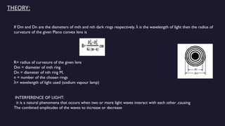 THEORY:
If Dm and Dn are the diameters of mth and nth dark rings respectively. is the wavelength of light then the radius of
λ
curvature of the given Plano convex lens is
R= radius of curvature of the given lens
Dm = diameter of mth ring
Dn = diameter of nth ring M,
n = number of the chosen rings
= wavelength of light used (sodium vapour lamp)
λ
INTERFERENCE OF LIGHT:
it is a natural phenomena that occurs when two or more light waves interact with each other ,causing
The combined amplitudes of the waves to increase or decrease
 