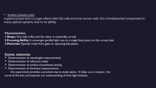  PLANO-CONVEX LENS:
A planoconvex lens is a type oflens with flat side and one convex side. It’s a fundamental component in
many optical systems due to its ability
Characteristics
1.Shape: One side is flat, and the other is outwardly curved.
2.Focusing Ability: It converges parallel light rays to a single focal point on the curved side.
3.Materials:Typically made from glass or optical-grade plastic.
Course outcomes:
 Determination of wavelength measurements
 Determination of refractive index
 Determination of surface smoothness testing
 Determination of thickness measurements
this experiment provides a practical way to study optics. It helps us to measure the
curve of the lens and improve our understanding of how light behaves.
 