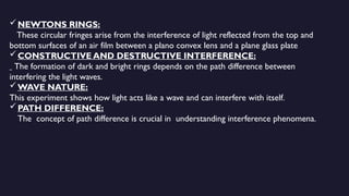 NEWTONS RINGS:
These circular fringes arise from the interference of light reflected from the top and
bottom surfaces of an air film between a plano convex lens and a plane glass plate
CONSTRUCTIVE AND DESTRUCTIVE INTERFERENCE:
The formation of dark and bright rings depends on the path difference between
interfering the light waves.
WAVE NATURE:
This experiment shows how light acts like a wave and can interfere with itself.
PATH DIFFERENCE:
The concept of path difference is crucial in understanding interference phenomena.
 