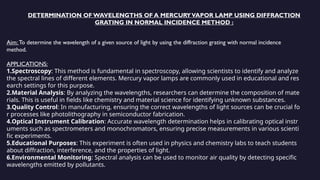 DETERMINATION OF WAVELENGTHS OF A MERCURYVAPOR LAMP USING DIFFRACTION
GRATING IN NORMAL INCIDENCE METHOD :
Aim: To determine the wavelength of a given source of light by using the diffraction grating with normal incidence
method.
APPLICATIONS:
1.Spectroscopy: This method is fundamental in spectroscopy, allowing scientists to identify and analyze
the spectral lines of different elements. Mercury vapor lamps are commonly used in educational and res
earch settings for this purpose.
2.Material Analysis: By analyzing the wavelengths, researchers can determine the composition of mate
rials. This is useful in fields like chemistry and material science for identifying unknown substances.
3.Quality Control: In manufacturing, ensuring the correct wavelengths of light sources can be crucial fo
r processes like photolithography in semiconductor fabrication.
4.Optical Instrument Calibration: Accurate wavelength determination helps in calibrating optical instr
uments such as spectrometers and monochromators, ensuring precise measurements in various scienti
fic experiments.
5.Educational Purposes: This experiment is often used in physics and chemistry labs to teach students
about diffraction, interference, and the properties of light.
6.Environmental Monitoring: Spectral analysis can be used to monitor air quality by detecting specific
wavelengths emitted by pollutants.
 