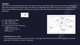 THEORY:
Waves bend round the obstacles placed in their path, this property of bending of light around the obstacle and spreading of
light waves into geometrical shadow region of an obstacle is called Diffraction. Diffraction grating is an instrument which is
used to produce diffraction pattern, it provide more number of slits. Since these slits are extremely narrow, identical and
equispaced.
= wave length of the light
λ
= angle of diffraction
θ
n = order of the spectrum
N = no of lines per cm on the grating
= 15000 lines per inch
= 15000 /2.54 lines per cm
= 5906 lines /cm
INTERFERENCE OF LIGHT:
it is a natural phenomena that occurs when two or more light waves interact with each other ,causing the combined
amplitudes of the waves to increase or decrease.
 