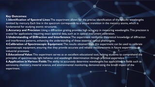 Key Outcomes:
1.Identification of Spectral Lines:The experiment allows for the precise identification of the specific wavelengths
emitted by mercury. Each line in the spectrum corresponds to a unique transition in the mercury atoms, which is
fundamental for studying atomic structures.
2.Accuracy and Precision: Using a diffraction grating provides high accuracy in measuring wavelengths.This precision is
crucial for applications requiring exact spectral data, such as in optical instrument calibration.
3.Understanding of Diffraction and Interference:The experiment reinforces theoretical knowledge of diffraction
and interference patterns, enhancing the understanding of these essential optical phenomena.
4.Calibration of Spectroscopic Equipment:The results obtained from this experiment can be used to calibrate
spectroscopic equipment, ensuring that they provide accurate and reliable measurements in future experiments or
industrial processes.
5.EducationalValue:This experiment serves as an excellent educational tool, helping students to comprehend the
principles of spectroscopy, light behavior, and wavelength determination through practical experience.
6.Application inVarious Fields:The ability to accurately determine wavelengths has applications in fields such as
astronomy, chemistry, material science, and environmental monitoring, demonstrating the broad impact of the
experiment.
 