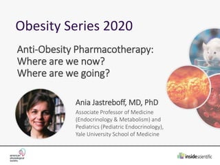Obesity Series 2020
Anti-Obesity Pharmacotherapy:
Where are we now?
Where are we going?
Ania Jastreboff, MD, PhD
Associate Professor of Medicine
(Endocrinology & Metabolism) and
Pediatrics (Pediatric Endocrinology),
Yale University School of Medicine
 