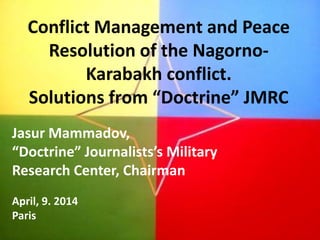 Conflict Management and Peace
Resolution of the Nagorno-
Karabakh conflict.
Solutions from “Doctrine” JMRC
Jasur Mammadov,
“Doctrine” Journalists’s Military
Research Center, Chairman
April, 9. 2014
Paris
 