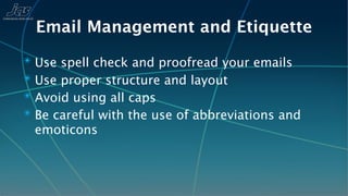 Email Management and Etiquette
✴ Use spell check and proofread your emails
✴ Use proper structure and layout
✴ Avoid using all caps
✴ Be careful with the use of abbreviations and
 emoticons
 