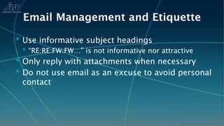 Email Management and Etiquette
✴ Use informative subject headings
  ✴ “RE:RE:FW:FW…” is not informative nor attractive
✴ Only reply with attachments when necessary
✴ Do not use email as an excuse to avoid personal
  contact
 