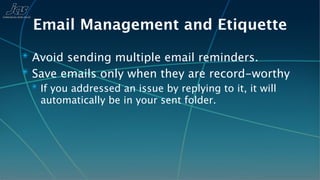 Email Management and Etiquette
✴ Avoid sending multiple email reminders.
✴ Save emails only when they are record-worthy
 ✴ If you addressed an issue by replying to it, it will
   automatically be in your sent folder.
 