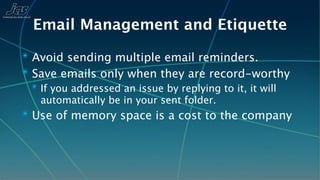 Email Management and Etiquette
✴ Avoid sending multiple email reminders.
✴ Save emails only when they are record-worthy
 ✴ If you addressed an issue by replying to it, it will
   automatically be in your sent folder.
✴ Use of memory space is a cost to the company
 