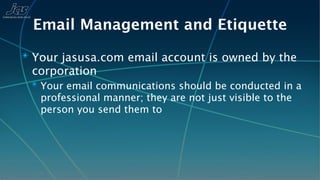 Email Management and Etiquette
✴ Your jasusa.com email account is owned by the
 corporation
 ✴ Your email communications should be conducted in a
   professional manner; they are not just visible to the
   person you send them to
 