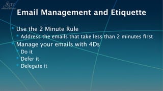 Email Management and Etiquette
✴ Use the 2 Minute Rule
  ✴ Address the emails that take less than 2 minutes ﬁrst
✴ Manage your emails with 4Ds
  ✴ Do it
  ✴ Defer it
  ✴ Delegate it
 