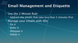 Email Management and Etiquette
✴ Use the 2 Minute Rule
  ✴ Address the emails that take less than 2 minutes ﬁrst
✴ Manage your emails with 4Ds
  ✴ Do it
  ✴ Defer it
  ✴ Delegate it
  ✴ Delete it
 