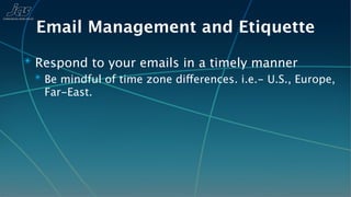 Email Management and Etiquette
✴ Respond to your emails in a timely manner
  ✴ Be mindful of time zone differences. i.e.- U.S., Europe,
    Far-East.
 