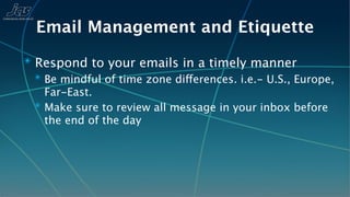 Email Management and Etiquette
✴ Respond to your emails in a timely manner
  ✴ Be mindful of time zone differences. i.e.- U.S., Europe,
    Far-East.
  ✴ Make sure to review all message in your inbox before
    the end of the day
 