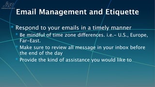 Email Management and Etiquette
✴ Respond to your emails in a timely manner
  ✴ Be mindful of time zone differences. i.e.- U.S., Europe,
    Far-East.
  ✴ Make sure to review all message in your inbox before
    the end of the day
  ✴ Provide the kind of assistance you would like to
 
