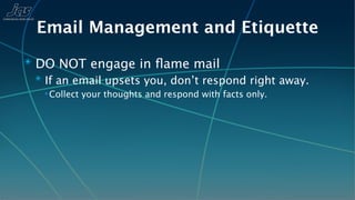 Email Management and Etiquette
✴ DO NOT engage in ﬂame mail
  ✴ If an email upsets you, don’t respond right away.
   ✴ Collect   your thoughts and respond with facts only.
 
