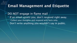 Email Management and Etiquette
✴ DO NOT engage in ﬂame mail
  ✴ If an email upsets you, don’t respond right away.
   ✴ Collect   your thoughts and respond with facts only.
  ✴ Don’t write anything you wouldn’t say in public.
 