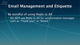 Email Management and Etiquette
✴ Be mindful of using Reply to All
  ✴ DO NOT use Reply to All for uninformative messages
    such as “Thank you!” or “Noted.”
 