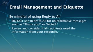 Email Management and Etiquette
✴ Be mindful of using Reply to All
  ✴ DO NOT use Reply to All for uninformative messages
    such as “Thank you!” or “Noted.”
  ✴ Review and consider if all recipients need the
    information from your response.
 