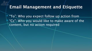 Email Management and Etiquette
✴ “To”: Who you expect follow up action from
✴ “Cc”: Who you would like to make aware of the
 content, but no action required
 