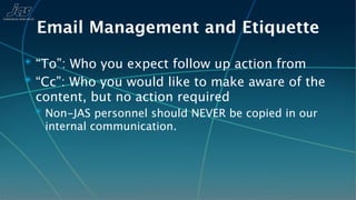 Email Management and Etiquette
✴ “To”: Who you expect follow up action from
✴ “Cc”: Who you would like to make aware of the
 content, but no action required
 ✴ Non-JAS personnel should NEVER be copied in our
   internal communication.
 