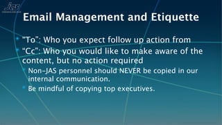 Email Management and Etiquette
✴ “To”: Who you expect follow up action from
✴ “Cc”: Who you would like to make aware of the
 content, but no action required
 ✴ Non-JAS personnel should NEVER be copied in our
   internal communication.
 ✴ Be mindful of copying top executives.
 