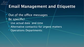 Email Management and Etiquette
✴ Out of the office messages
✴ Be speciﬁc!
 ✴ Use actual date and time
 ✴ Alternative contact(s) for urgent matters
 ✴ Operations Departments:
 