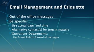 Email Management and Etiquette
✴ Out of the office messages
✴ Be speciﬁc!
 ✴ Use actual date and time
 ✴ Alternative contact(s) for urgent matters
 ✴ Operations Departments:
   ✴ Use   E-mail Rule to forward all messages
 