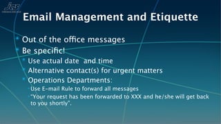 Email Management and Etiquette
✴ Out of the office messages
✴ Be speciﬁc!
 ✴ Use actual date and time
 ✴ Alternative contact(s) for urgent matters
 ✴ Operations Departments:
   ✴ Use E-mail Rule to forward all messages
   ✴ “Your request has been forwarded to XXX and he/she will get back

     to you shortly”.
 