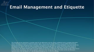 Email Management and Etiquette




This message and any attachment is intended solely for the addressee(s) and may contain conﬁdential and/or privileged information
and/or information protected by intellectual property rights. If you are not the named addressee, you are notiﬁed that disclosing,
copying, distributing or taking any action on the basis of the content of this information is strictly prohibited. If you have received this
message by error, please notify the sender immediately and delete the message from your system. Email transmission cannot be
guaranteed to be secure or error free as information could be intercepted, corrupted, lost, destroyed, arrive late or incomplete or
contain viruses. The sender therefore does not accept liability for any errors or omissions in the content of this message, which arise as
a result of email transmission. Any views or opinions expressed in this message are those of the author and do not necessarily
represent those of JAS Worldwide S.a.r.l, JAS Worldwide Management Inc, or any of its affiliates.
 