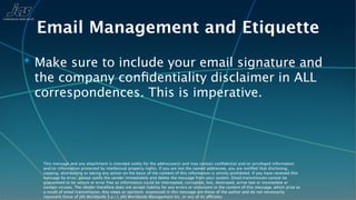 Email Management and Etiquette
✴ Make sure to include your email signature and
 the company conﬁdentiality disclaimer in ALL
 correspondences. This is imperative.




   This message and any attachment is intended solely for the addressee(s) and may contain conﬁdential and/or privileged information
   and/or information protected by intellectual property rights. If you are not the named addressee, you are notiﬁed that disclosing,
   copying, distributing or taking any action on the basis of the content of this information is strictly prohibited. If you have received this
   message by error, please notify the sender immediately and delete the message from your system. Email transmission cannot be
   guaranteed to be secure or error free as information could be intercepted, corrupted, lost, destroyed, arrive late or incomplete or
   contain viruses. The sender therefore does not accept liability for any errors or omissions in the content of this message, which arise as
   a result of email transmission. Any views or opinions expressed in this message are those of the author and do not necessarily
   represent those of JAS Worldwide S.a.r.l, JAS Worldwide Management Inc, or any of its affiliates.
 