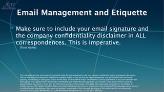 Email Management and Etiquette
✴ Make sure to include your email signature and
 the company conﬁdentiality disclaimer in ALL
 correspondences. This is imperative.
   [Your name]




   This message and any attachment is intended solely for the addressee(s) and may contain conﬁdential and/or privileged information
   and/or information protected by intellectual property rights. If you are not the named addressee, you are notiﬁed that disclosing,
   copying, distributing or taking any action on the basis of the content of this information is strictly prohibited. If you have received this
   message by error, please notify the sender immediately and delete the message from your system. Email transmission cannot be
   guaranteed to be secure or error free as information could be intercepted, corrupted, lost, destroyed, arrive late or incomplete or
   contain viruses. The sender therefore does not accept liability for any errors or omissions in the content of this message, which arise as
   a result of email transmission. Any views or opinions expressed in this message are those of the author and do not necessarily
   represent those of JAS Worldwide S.a.r.l, JAS Worldwide Management Inc, or any of its affiliates.
 