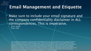 Email Management and Etiquette
✴ Make sure to include your email signature and
 the company conﬁdentiality disclaimer in ALL
 correspondences. This is imperative.
   [Your name]
   [Your title]




   This message and any attachment is intended solely for the addressee(s) and may contain conﬁdential and/or privileged information
   and/or information protected by intellectual property rights. If you are not the named addressee, you are notiﬁed that disclosing,
   copying, distributing or taking any action on the basis of the content of this information is strictly prohibited. If you have received this
   message by error, please notify the sender immediately and delete the message from your system. Email transmission cannot be
   guaranteed to be secure or error free as information could be intercepted, corrupted, lost, destroyed, arrive late or incomplete or
   contain viruses. The sender therefore does not accept liability for any errors or omissions in the content of this message, which arise as
   a result of email transmission. Any views or opinions expressed in this message are those of the author and do not necessarily
   represent those of JAS Worldwide S.a.r.l, JAS Worldwide Management Inc, or any of its affiliates.
 