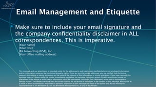 Email Management and Etiquette
✴ Make sure to include your email signature and
 the company conﬁdentiality disclaimer in ALL
 correspondences. This is imperative.
   [Your name]
   [Your title]
   JAS Forwarding (USA), Inc.
   [Your office mailing address]




   This message and any attachment is intended solely for the addressee(s) and may contain conﬁdential and/or privileged information
   and/or information protected by intellectual property rights. If you are not the named addressee, you are notiﬁed that disclosing,
   copying, distributing or taking any action on the basis of the content of this information is strictly prohibited. If you have received this
   message by error, please notify the sender immediately and delete the message from your system. Email transmission cannot be
   guaranteed to be secure or error free as information could be intercepted, corrupted, lost, destroyed, arrive late or incomplete or
   contain viruses. The sender therefore does not accept liability for any errors or omissions in the content of this message, which arise as
   a result of email transmission. Any views or opinions expressed in this message are those of the author and do not necessarily
   represent those of JAS Worldwide S.a.r.l, JAS Worldwide Management Inc, or any of its affiliates.
 