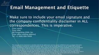 Email Management and Etiquette
✴ Make sure to include your email signature and
 the company conﬁdentiality disclaimer in ALL
 correspondences. This is imperative.
   [Your name]
   [Your title]
   JAS Forwarding (USA), Inc.
   [Your office mailing address]
   Tel: +1 (XXX) XXX-XXXX




   This message and any attachment is intended solely for the addressee(s) and may contain conﬁdential and/or privileged information
   and/or information protected by intellectual property rights. If you are not the named addressee, you are notiﬁed that disclosing,
   copying, distributing or taking any action on the basis of the content of this information is strictly prohibited. If you have received this
   message by error, please notify the sender immediately and delete the message from your system. Email transmission cannot be
   guaranteed to be secure or error free as information could be intercepted, corrupted, lost, destroyed, arrive late or incomplete or
   contain viruses. The sender therefore does not accept liability for any errors or omissions in the content of this message, which arise as
   a result of email transmission. Any views or opinions expressed in this message are those of the author and do not necessarily
   represent those of JAS Worldwide S.a.r.l, JAS Worldwide Management Inc, or any of its affiliates.
 