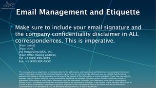 Email Management and Etiquette
✴ Make sure to include your email signature and
 the company conﬁdentiality disclaimer in ALL
 correspondences. This is imperative.
   [Your name]
   [Your title]
   JAS Forwarding (USA), Inc.
   [Your office mailing address]
   Tel: +1 (XXX) XXX-XXXX
   Fax: +1 (XXX) XXX-XXXX


   This message and any attachment is intended solely for the addressee(s) and may contain conﬁdential and/or privileged information
   and/or information protected by intellectual property rights. If you are not the named addressee, you are notiﬁed that disclosing,
   copying, distributing or taking any action on the basis of the content of this information is strictly prohibited. If you have received this
   message by error, please notify the sender immediately and delete the message from your system. Email transmission cannot be
   guaranteed to be secure or error free as information could be intercepted, corrupted, lost, destroyed, arrive late or incomplete or
   contain viruses. The sender therefore does not accept liability for any errors or omissions in the content of this message, which arise as
   a result of email transmission. Any views or opinions expressed in this message are those of the author and do not necessarily
   represent those of JAS Worldwide S.a.r.l, JAS Worldwide Management Inc, or any of its affiliates.
 