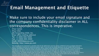 Email Management and Etiquette
✴ Make sure to include your email signature and
 the company conﬁdentiality disclaimer in ALL
 correspondences. This is imperative.
   [Your name]
   [Your title]
   JAS Forwarding (USA), Inc.
   [Your office mailing address]
   Tel: +1 (XXX) XXX-XXXX
   Fax: +1 (XXX) XXX-XXXX
   Email: XXXXX@jasusa.com
   Website: http://www.jas.com
   This message and any attachment is intended solely for the addressee(s) and may contain conﬁdential and/or privileged information
   and/or information protected by intellectual property rights. If you are not the named addressee, you are notiﬁed that disclosing,
   copying, distributing or taking any action on the basis of the content of this information is strictly prohibited. If you have received this
   message by error, please notify the sender immediately and delete the message from your system. Email transmission cannot be
   guaranteed to be secure or error free as information could be intercepted, corrupted, lost, destroyed, arrive late or incomplete or
   contain viruses. The sender therefore does not accept liability for any errors or omissions in the content of this message, which arise as
   a result of email transmission. Any views or opinions expressed in this message are those of the author and do not necessarily
   represent those of JAS Worldwide S.a.r.l, JAS Worldwide Management Inc, or any of its affiliates.
 