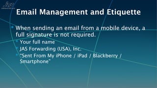 Email Management and Etiquette
✴ When sending an email from a mobile device, a
 full signature is not required.
 ✴ Your full name
 ✴ JAS Forwarding (USA), Inc.
 ✴ “Sent From My iPhone / iPad / Blackberry /
   Smartphone”
 