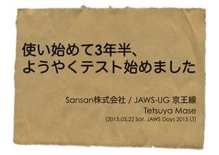 使い始めて3年半、
ようやくテスト始めました
Sansan株式会社 / JAWS-UG 京王線
Tetsuya Mase
(2015.03.22 Sat. JAWS Days 2015 LT)
 